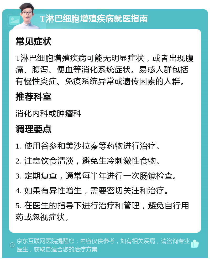 T淋巴细胞增殖疾病就医指南 常见症状 T淋巴细胞增殖疾病可能无明显症状，或者出现腹痛、腹泻、便血等消化系统症状。易感人群包括有慢性炎症、免疫系统异常或遗传因素的人群。 推荐科室 消化内科或肿瘤科 调理要点 1. 使用谷参和美沙拉秦等药物进行治疗。 2. 注意饮食清淡，避免生冷刺激性食物。 3. 定期复查，通常每半年进行一次肠镜检查。 4. 如果有异性增生，需要密切关注和治疗。 5. 在医生的指导下进行治疗和管理，避免自行用药或忽视症状。