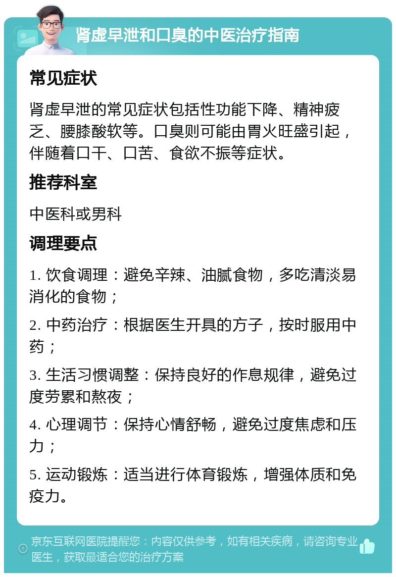 肾虚早泄和口臭的中医治疗指南 常见症状 肾虚早泄的常见症状包括性功能下降、精神疲乏、腰膝酸软等。口臭则可能由胃火旺盛引起，伴随着口干、口苦、食欲不振等症状。 推荐科室 中医科或男科 调理要点 1. 饮食调理：避免辛辣、油腻食物，多吃清淡易消化的食物； 2. 中药治疗：根据医生开具的方子，按时服用中药； 3. 生活习惯调整：保持良好的作息规律，避免过度劳累和熬夜； 4. 心理调节：保持心情舒畅，避免过度焦虑和压力； 5. 运动锻炼：适当进行体育锻炼，增强体质和免疫力。