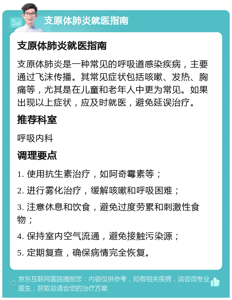 支原体肺炎就医指南 支原体肺炎就医指南 支原体肺炎是一种常见的呼吸道感染疾病，主要通过飞沫传播。其常见症状包括咳嗽、发热、胸痛等，尤其是在儿童和老年人中更为常见。如果出现以上症状，应及时就医，避免延误治疗。 推荐科室 呼吸内科 调理要点 1. 使用抗生素治疗，如阿奇霉素等； 2. 进行雾化治疗，缓解咳嗽和呼吸困难； 3. 注意休息和饮食，避免过度劳累和刺激性食物； 4. 保持室内空气流通，避免接触污染源； 5. 定期复查，确保病情完全恢复。