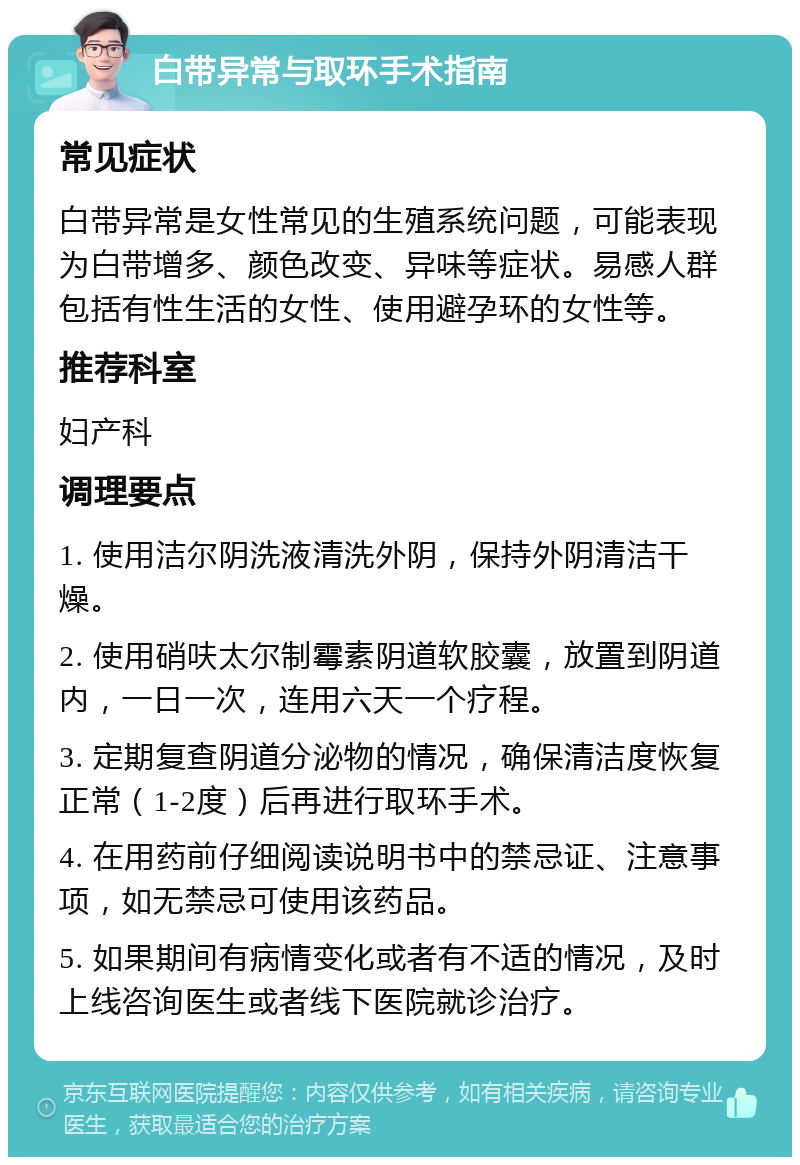 白带异常与取环手术指南 常见症状 白带异常是女性常见的生殖系统问题，可能表现为白带增多、颜色改变、异味等症状。易感人群包括有性生活的女性、使用避孕环的女性等。 推荐科室 妇产科 调理要点 1. 使用洁尔阴洗液清洗外阴，保持外阴清洁干燥。 2. 使用硝呋太尔制霉素阴道软胶囊，放置到阴道内，一日一次，连用六天一个疗程。 3. 定期复查阴道分泌物的情况，确保清洁度恢复正常（1-2度）后再进行取环手术。 4. 在用药前仔细阅读说明书中的禁忌证、注意事项，如无禁忌可使用该药品。 5. 如果期间有病情变化或者有不适的情况，及时上线咨询医生或者线下医院就诊治疗。