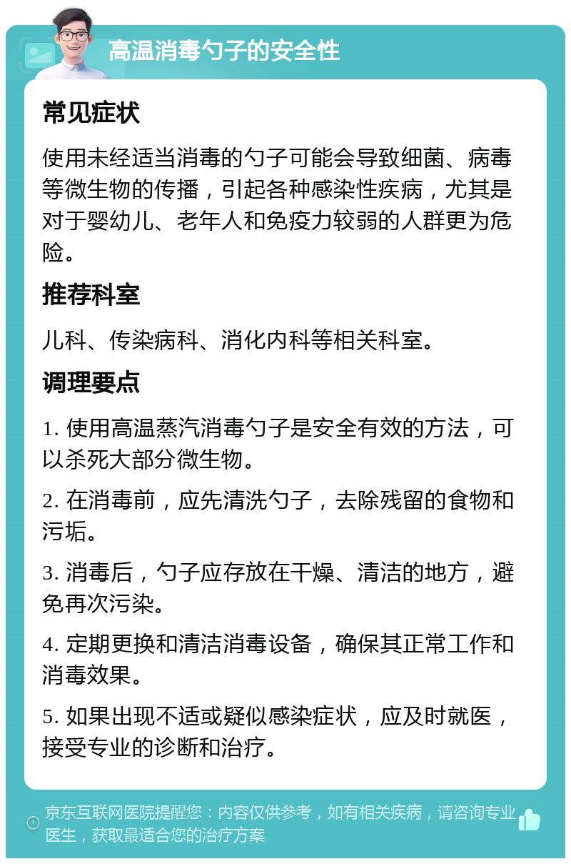 高温消毒勺子的安全性 常见症状 使用未经适当消毒的勺子可能会导致细菌、病毒等微生物的传播，引起各种感染性疾病，尤其是对于婴幼儿、老年人和免疫力较弱的人群更为危险。 推荐科室 儿科、传染病科、消化内科等相关科室。 调理要点 1. 使用高温蒸汽消毒勺子是安全有效的方法，可以杀死大部分微生物。 2. 在消毒前，应先清洗勺子，去除残留的食物和污垢。 3. 消毒后，勺子应存放在干燥、清洁的地方，避免再次污染。 4. 定期更换和清洁消毒设备，确保其正常工作和消毒效果。 5. 如果出现不适或疑似感染症状，应及时就医，接受专业的诊断和治疗。