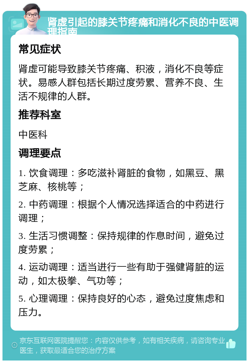 肾虚引起的膝关节疼痛和消化不良的中医调理指南 常见症状 肾虚可能导致膝关节疼痛、积液，消化不良等症状。易感人群包括长期过度劳累、营养不良、生活不规律的人群。 推荐科室 中医科 调理要点 1. 饮食调理：多吃滋补肾脏的食物，如黑豆、黑芝麻、核桃等； 2. 中药调理：根据个人情况选择适合的中药进行调理； 3. 生活习惯调整：保持规律的作息时间，避免过度劳累； 4. 运动调理：适当进行一些有助于强健肾脏的运动，如太极拳、气功等； 5. 心理调理：保持良好的心态，避免过度焦虑和压力。