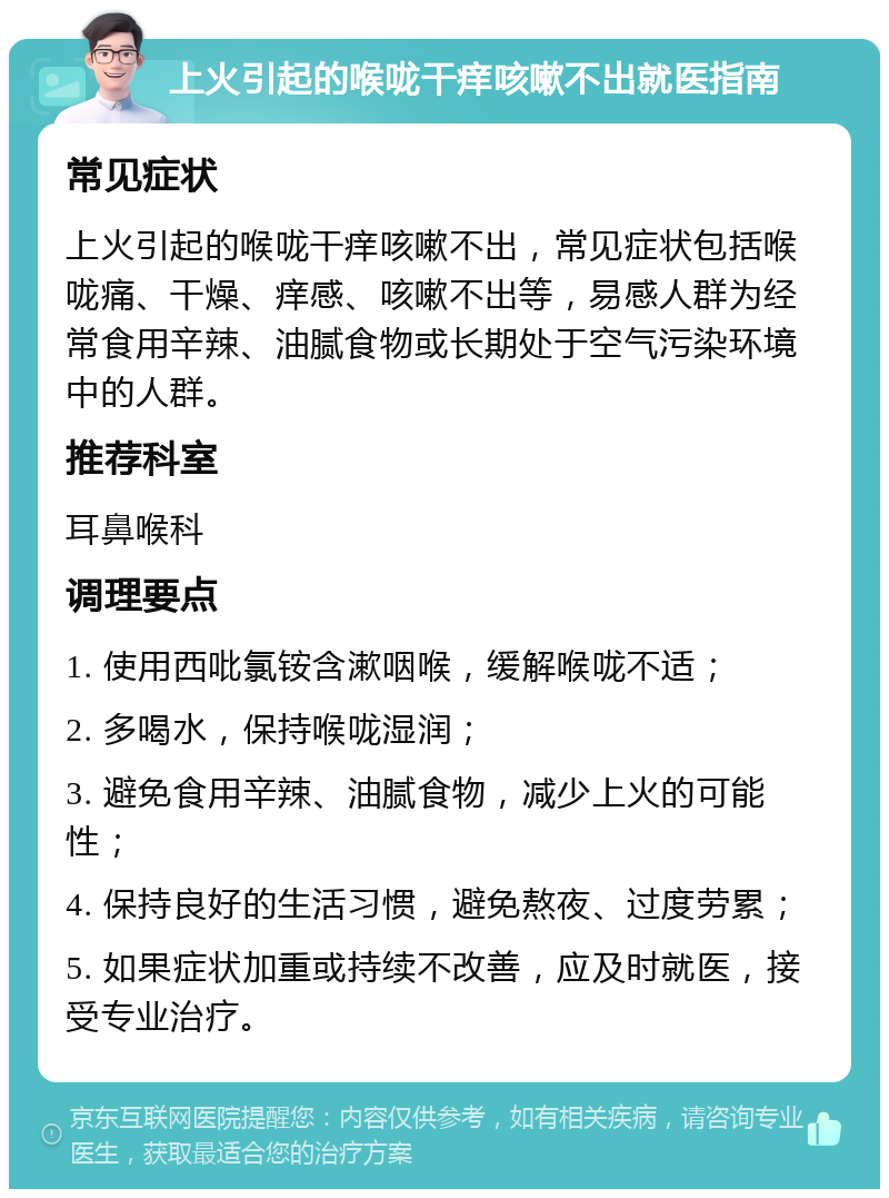 上火引起的喉咙干痒咳嗽不出就医指南 常见症状 上火引起的喉咙干痒咳嗽不出，常见症状包括喉咙痛、干燥、痒感、咳嗽不出等，易感人群为经常食用辛辣、油腻食物或长期处于空气污染环境中的人群。 推荐科室 耳鼻喉科 调理要点 1. 使用西吡氯铵含漱咽喉，缓解喉咙不适； 2. 多喝水，保持喉咙湿润； 3. 避免食用辛辣、油腻食物，减少上火的可能性； 4. 保持良好的生活习惯，避免熬夜、过度劳累； 5. 如果症状加重或持续不改善，应及时就医，接受专业治疗。