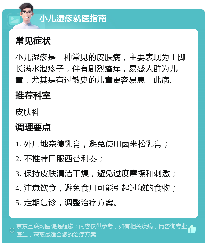 小儿湿疹就医指南 常见症状 小儿湿疹是一种常见的皮肤病，主要表现为手脚长满水泡疹子，伴有剧烈瘙痒，易感人群为儿童，尤其是有过敏史的儿童更容易患上此病。 推荐科室 皮肤科 调理要点 1. 外用地奈德乳膏，避免使用卤米松乳膏； 2. 不推荐口服西替利秦； 3. 保持皮肤清洁干燥，避免过度摩擦和刺激； 4. 注意饮食，避免食用可能引起过敏的食物； 5. 定期复诊，调整治疗方案。