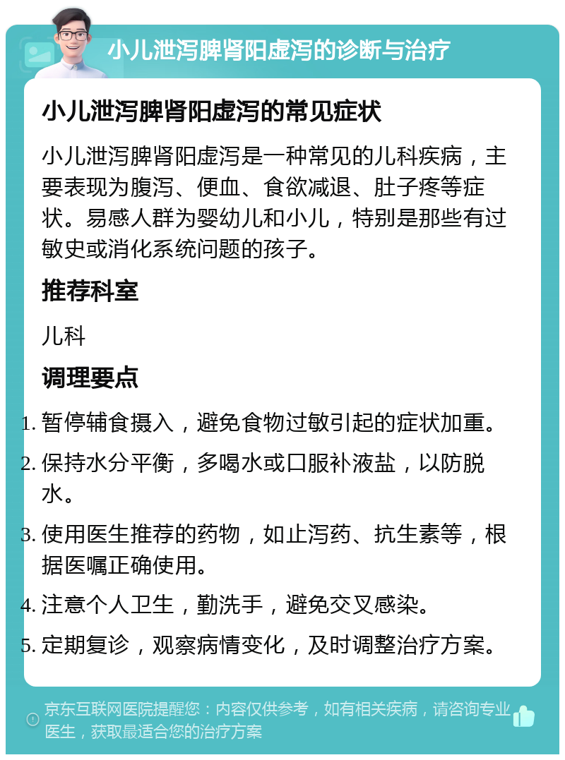 小儿泄泻脾肾阳虚泻的诊断与治疗 小儿泄泻脾肾阳虚泻的常见症状 小儿泄泻脾肾阳虚泻是一种常见的儿科疾病，主要表现为腹泻、便血、食欲减退、肚子疼等症状。易感人群为婴幼儿和小儿，特别是那些有过敏史或消化系统问题的孩子。 推荐科室 儿科 调理要点 暂停辅食摄入，避免食物过敏引起的症状加重。 保持水分平衡，多喝水或口服补液盐，以防脱水。 使用医生推荐的药物，如止泻药、抗生素等，根据医嘱正确使用。 注意个人卫生，勤洗手，避免交叉感染。 定期复诊，观察病情变化，及时调整治疗方案。