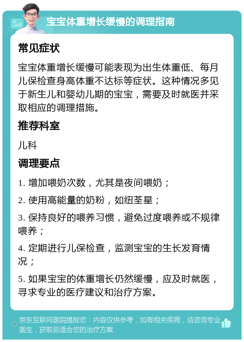 宝宝体重增长缓慢的调理指南 常见症状 宝宝体重增长缓慢可能表现为出生体重低、每月儿保检查身高体重不达标等症状。这种情况多见于新生儿和婴幼儿期的宝宝，需要及时就医并采取相应的调理措施。 推荐科室 儿科 调理要点 1. 增加喂奶次数，尤其是夜间喂奶； 2. 使用高能量的奶粉，如纽荃星； 3. 保持良好的喂养习惯，避免过度喂养或不规律喂养； 4. 定期进行儿保检查，监测宝宝的生长发育情况； 5. 如果宝宝的体重增长仍然缓慢，应及时就医，寻求专业的医疗建议和治疗方案。