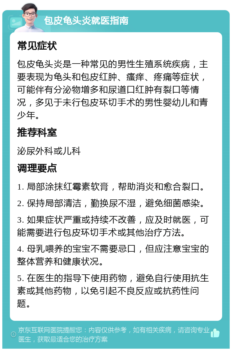 包皮龟头炎就医指南 常见症状 包皮龟头炎是一种常见的男性生殖系统疾病，主要表现为龟头和包皮红肿、瘙痒、疼痛等症状，可能伴有分泌物增多和尿道口红肿有裂口等情况，多见于未行包皮环切手术的男性婴幼儿和青少年。 推荐科室 泌尿外科或儿科 调理要点 1. 局部涂抹红霉素软膏，帮助消炎和愈合裂口。 2. 保持局部清洁，勤换尿不湿，避免细菌感染。 3. 如果症状严重或持续不改善，应及时就医，可能需要进行包皮环切手术或其他治疗方法。 4. 母乳喂养的宝宝不需要忌口，但应注意宝宝的整体营养和健康状况。 5. 在医生的指导下使用药物，避免自行使用抗生素或其他药物，以免引起不良反应或抗药性问题。