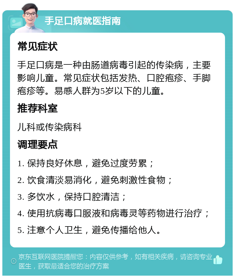 手足口病就医指南 常见症状 手足口病是一种由肠道病毒引起的传染病，主要影响儿童。常见症状包括发热、口腔疱疹、手脚疱疹等。易感人群为5岁以下的儿童。 推荐科室 儿科或传染病科 调理要点 1. 保持良好休息，避免过度劳累； 2. 饮食清淡易消化，避免刺激性食物； 3. 多饮水，保持口腔清洁； 4. 使用抗病毒口服液和病毒灵等药物进行治疗； 5. 注意个人卫生，避免传播给他人。