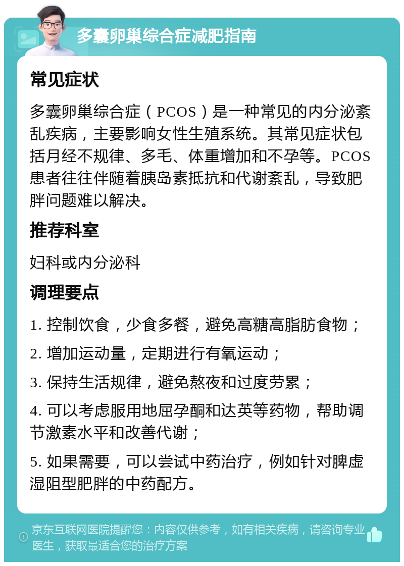 多囊卵巢综合症减肥指南 常见症状 多囊卵巢综合症（PCOS）是一种常见的内分泌紊乱疾病，主要影响女性生殖系统。其常见症状包括月经不规律、多毛、体重增加和不孕等。PCOS患者往往伴随着胰岛素抵抗和代谢紊乱，导致肥胖问题难以解决。 推荐科室 妇科或内分泌科 调理要点 1. 控制饮食，少食多餐，避免高糖高脂肪食物； 2. 增加运动量，定期进行有氧运动； 3. 保持生活规律，避免熬夜和过度劳累； 4. 可以考虑服用地屈孕酮和达英等药物，帮助调节激素水平和改善代谢； 5. 如果需要，可以尝试中药治疗，例如针对脾虚湿阻型肥胖的中药配方。