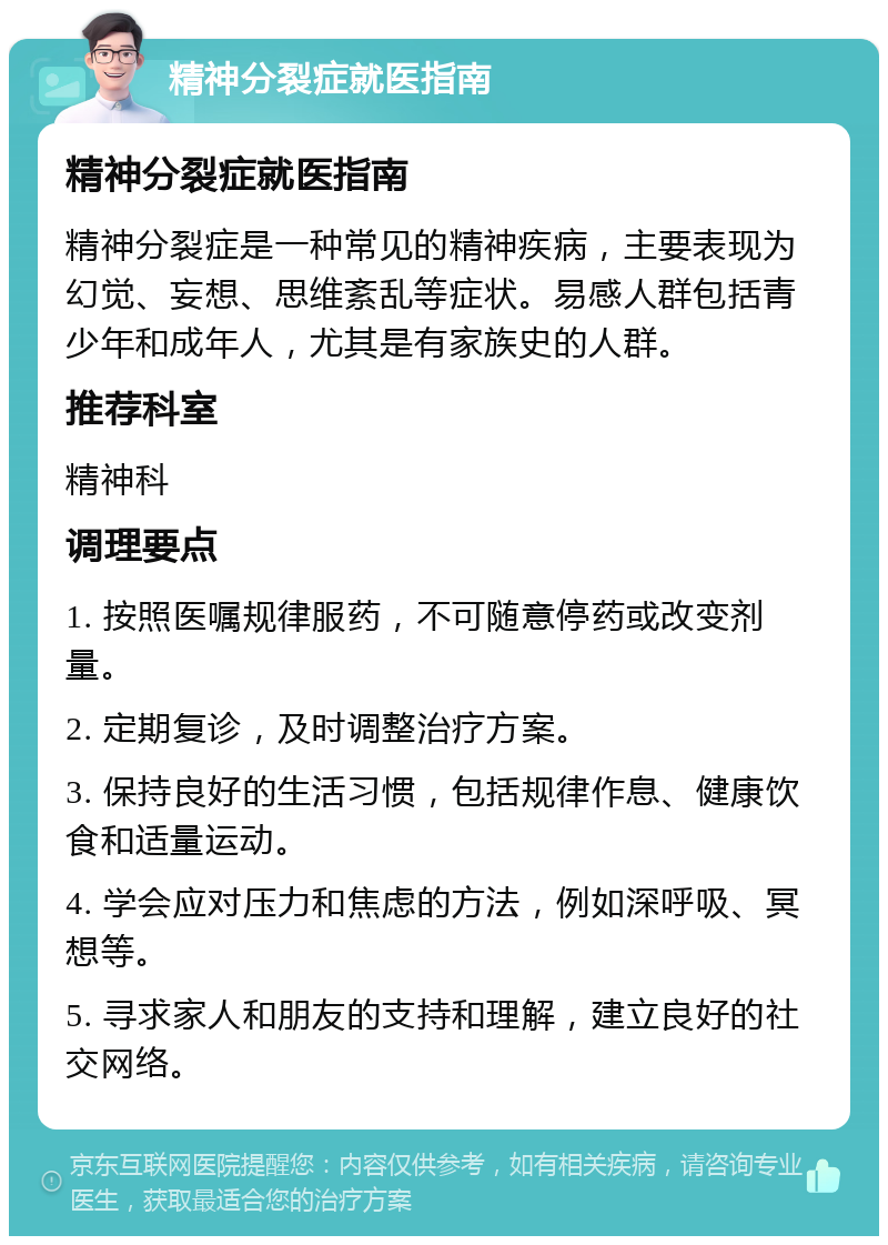 精神分裂症就医指南 精神分裂症就医指南 精神分裂症是一种常见的精神疾病，主要表现为幻觉、妄想、思维紊乱等症状。易感人群包括青少年和成年人，尤其是有家族史的人群。 推荐科室 精神科 调理要点 1. 按照医嘱规律服药，不可随意停药或改变剂量。 2. 定期复诊，及时调整治疗方案。 3. 保持良好的生活习惯，包括规律作息、健康饮食和适量运动。 4. 学会应对压力和焦虑的方法，例如深呼吸、冥想等。 5. 寻求家人和朋友的支持和理解，建立良好的社交网络。