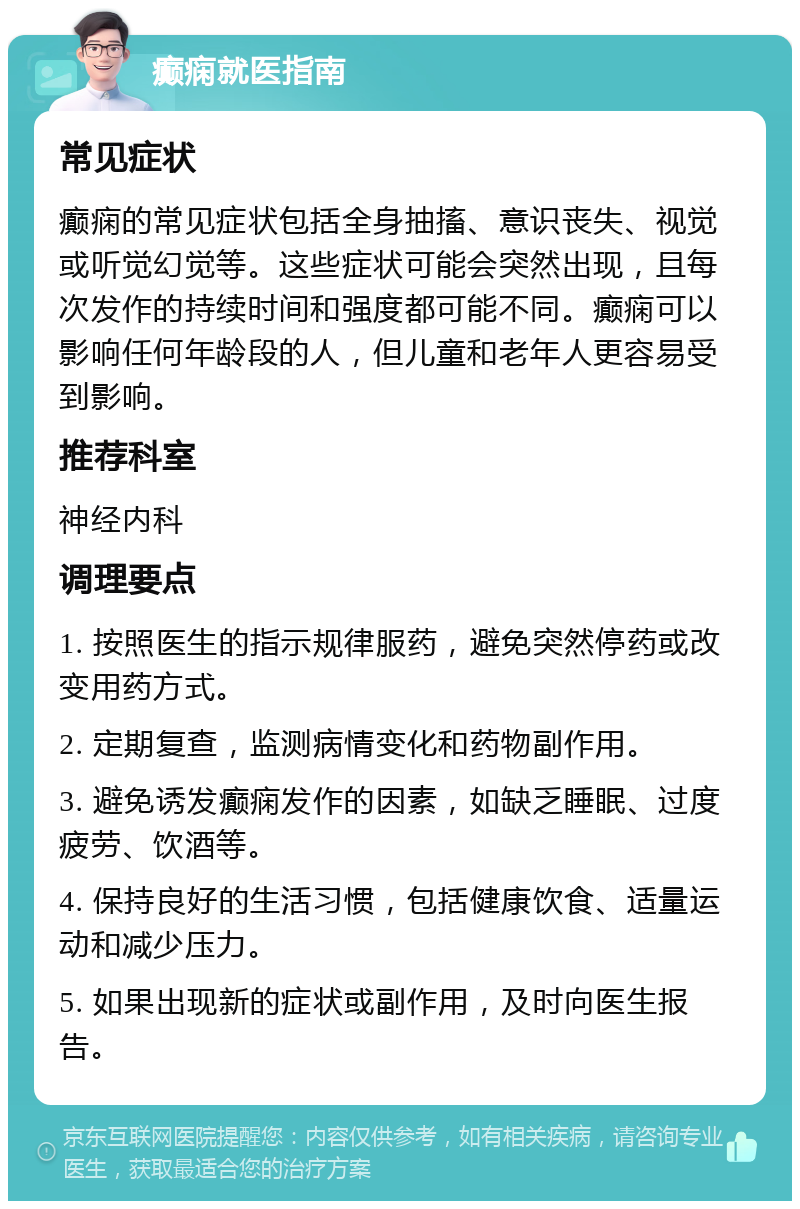 癫痫就医指南 常见症状 癫痫的常见症状包括全身抽搐、意识丧失、视觉或听觉幻觉等。这些症状可能会突然出现，且每次发作的持续时间和强度都可能不同。癫痫可以影响任何年龄段的人，但儿童和老年人更容易受到影响。 推荐科室 神经内科 调理要点 1. 按照医生的指示规律服药，避免突然停药或改变用药方式。 2. 定期复查，监测病情变化和药物副作用。 3. 避免诱发癫痫发作的因素，如缺乏睡眠、过度疲劳、饮酒等。 4. 保持良好的生活习惯，包括健康饮食、适量运动和减少压力。 5. 如果出现新的症状或副作用，及时向医生报告。