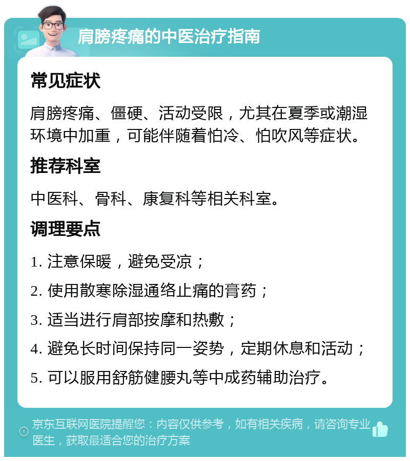 肩膀疼痛的中医治疗指南 常见症状 肩膀疼痛、僵硬、活动受限，尤其在夏季或潮湿环境中加重，可能伴随着怕冷、怕吹风等症状。 推荐科室 中医科、骨科、康复科等相关科室。 调理要点 1. 注意保暖，避免受凉； 2. 使用散寒除湿通络止痛的膏药； 3. 适当进行肩部按摩和热敷； 4. 避免长时间保持同一姿势，定期休息和活动； 5. 可以服用舒筋健腰丸等中成药辅助治疗。