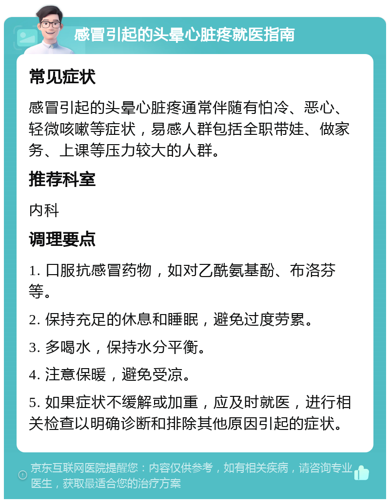 感冒引起的头晕心脏疼就医指南 常见症状 感冒引起的头晕心脏疼通常伴随有怕冷、恶心、轻微咳嗽等症状，易感人群包括全职带娃、做家务、上课等压力较大的人群。 推荐科室 内科 调理要点 1. 口服抗感冒药物，如对乙酰氨基酚、布洛芬等。 2. 保持充足的休息和睡眠，避免过度劳累。 3. 多喝水，保持水分平衡。 4. 注意保暖，避免受凉。 5. 如果症状不缓解或加重，应及时就医，进行相关检查以明确诊断和排除其他原因引起的症状。