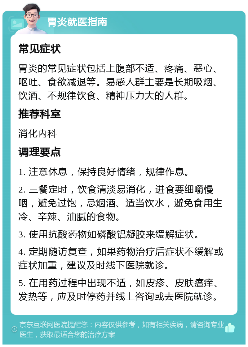 胃炎就医指南 常见症状 胃炎的常见症状包括上腹部不适、疼痛、恶心、呕吐、食欲减退等。易感人群主要是长期吸烟、饮酒、不规律饮食、精神压力大的人群。 推荐科室 消化内科 调理要点 1. 注意休息，保持良好情绪，规律作息。 2. 三餐定时，饮食清淡易消化，进食要细嚼慢咽，避免过饱，忌烟酒、适当饮水，避免食用生冷、辛辣、油腻的食物。 3. 使用抗酸药物如磷酸铝凝胶来缓解症状。 4. 定期随访复查，如果药物治疗后症状不缓解或症状加重，建议及时线下医院就诊。 5. 在用药过程中出现不适，如皮疹、皮肤瘙痒、发热等，应及时停药并线上咨询或去医院就诊。