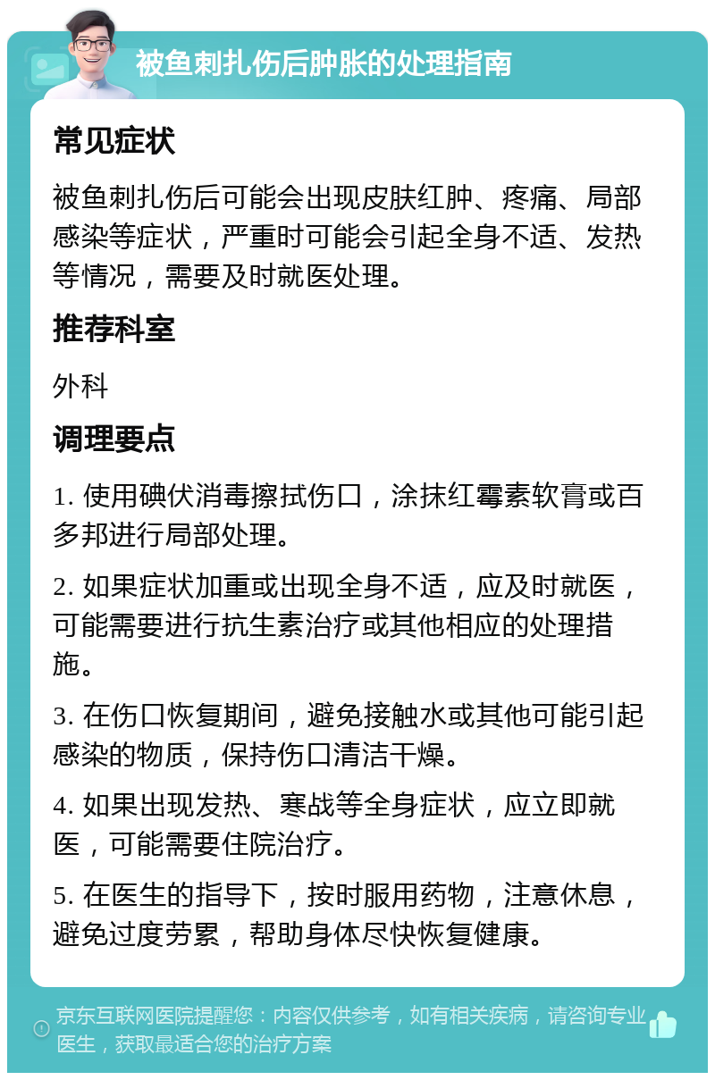 被鱼刺扎伤后肿胀的处理指南 常见症状 被鱼刺扎伤后可能会出现皮肤红肿、疼痛、局部感染等症状，严重时可能会引起全身不适、发热等情况，需要及时就医处理。 推荐科室 外科 调理要点 1. 使用碘伏消毒擦拭伤口，涂抹红霉素软膏或百多邦进行局部处理。 2. 如果症状加重或出现全身不适，应及时就医，可能需要进行抗生素治疗或其他相应的处理措施。 3. 在伤口恢复期间，避免接触水或其他可能引起感染的物质，保持伤口清洁干燥。 4. 如果出现发热、寒战等全身症状，应立即就医，可能需要住院治疗。 5. 在医生的指导下，按时服用药物，注意休息，避免过度劳累，帮助身体尽快恢复健康。