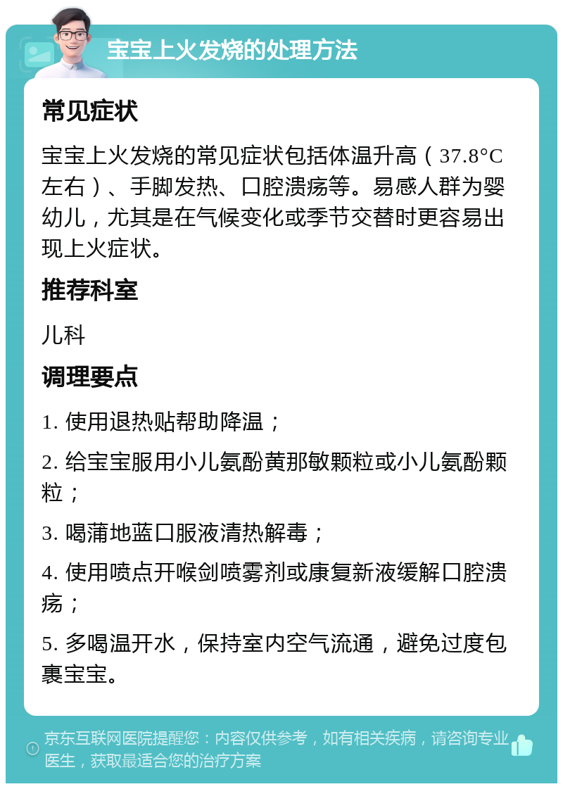 宝宝上火发烧的处理方法 常见症状 宝宝上火发烧的常见症状包括体温升高（37.8°C左右）、手脚发热、口腔溃疡等。易感人群为婴幼儿，尤其是在气候变化或季节交替时更容易出现上火症状。 推荐科室 儿科 调理要点 1. 使用退热贴帮助降温； 2. 给宝宝服用小儿氨酚黄那敏颗粒或小儿氨酚颗粒； 3. 喝蒲地蓝口服液清热解毒； 4. 使用喷点开喉剑喷雾剂或康复新液缓解口腔溃疡； 5. 多喝温开水，保持室内空气流通，避免过度包裹宝宝。