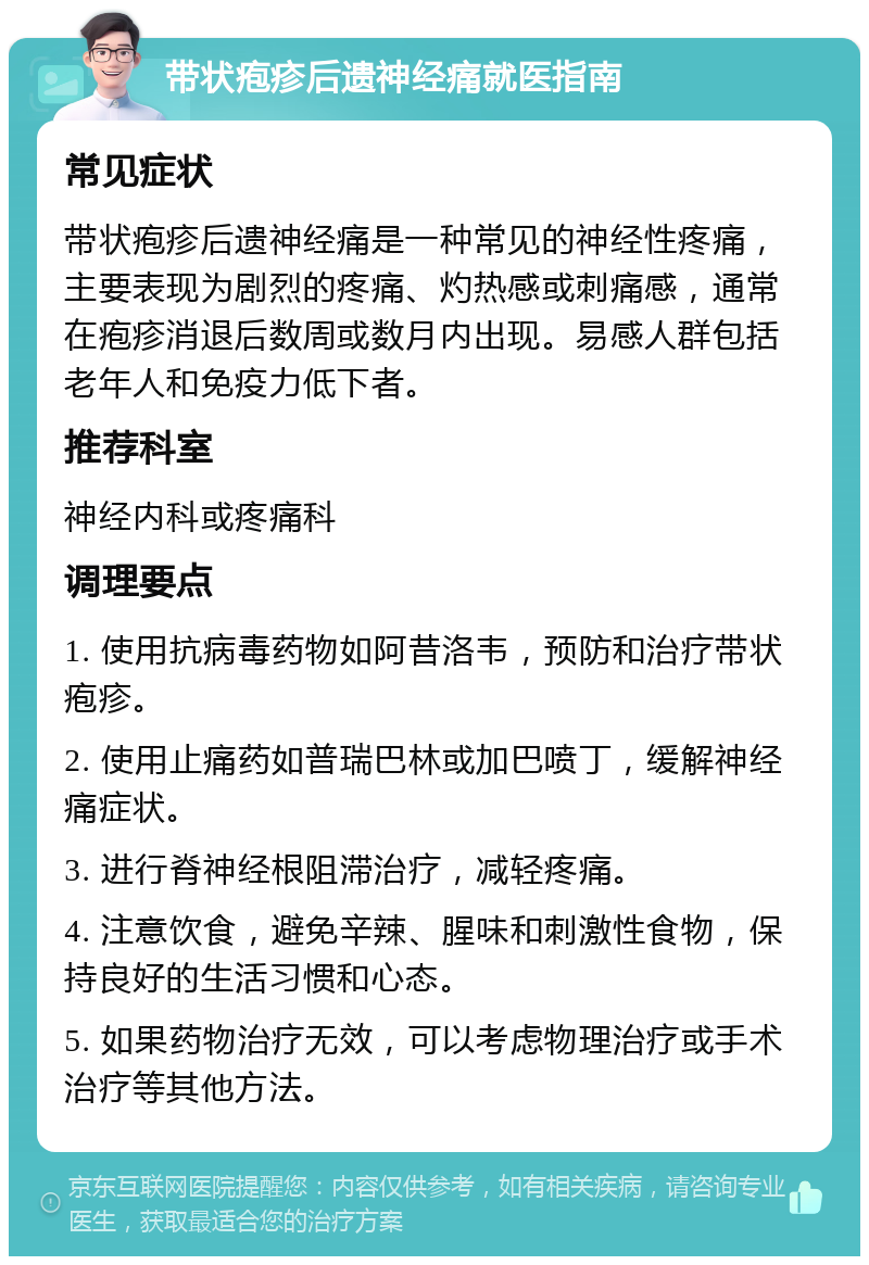 带状疱疹后遗神经痛就医指南 常见症状 带状疱疹后遗神经痛是一种常见的神经性疼痛，主要表现为剧烈的疼痛、灼热感或刺痛感，通常在疱疹消退后数周或数月内出现。易感人群包括老年人和免疫力低下者。 推荐科室 神经内科或疼痛科 调理要点 1. 使用抗病毒药物如阿昔洛韦，预防和治疗带状疱疹。 2. 使用止痛药如普瑞巴林或加巴喷丁，缓解神经痛症状。 3. 进行脊神经根阻滞治疗，减轻疼痛。 4. 注意饮食，避免辛辣、腥味和刺激性食物，保持良好的生活习惯和心态。 5. 如果药物治疗无效，可以考虑物理治疗或手术治疗等其他方法。