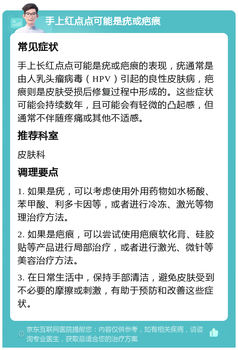 手上红点点可能是疣或疤痕 常见症状 手上长红点点可能是疣或疤痕的表现，疣通常是由人乳头瘤病毒（HPV）引起的良性皮肤病，疤痕则是皮肤受损后修复过程中形成的。这些症状可能会持续数年，且可能会有轻微的凸起感，但通常不伴随疼痛或其他不适感。 推荐科室 皮肤科 调理要点 1. 如果是疣，可以考虑使用外用药物如水杨酸、苯甲酸、利多卡因等，或者进行冷冻、激光等物理治疗方法。 2. 如果是疤痕，可以尝试使用疤痕软化膏、硅胶贴等产品进行局部治疗，或者进行激光、微针等美容治疗方法。 3. 在日常生活中，保持手部清洁，避免皮肤受到不必要的摩擦或刺激，有助于预防和改善这些症状。