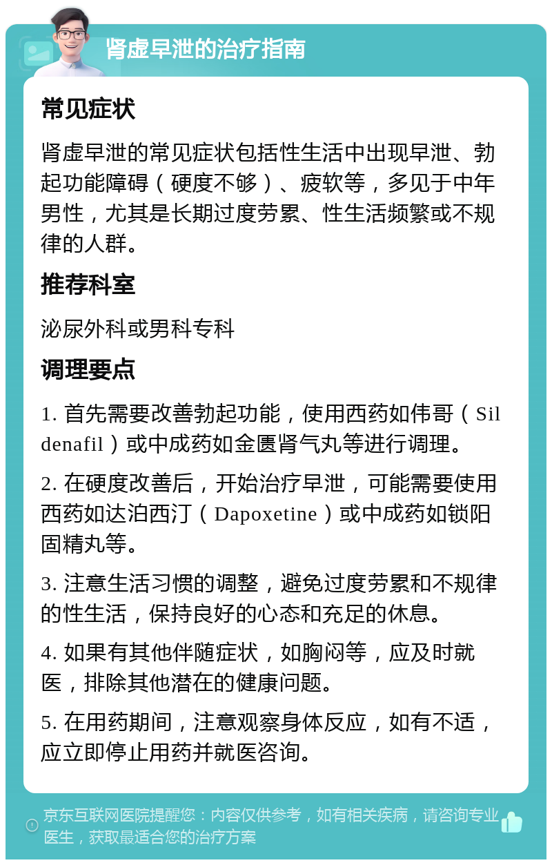 肾虚早泄的治疗指南 常见症状 肾虚早泄的常见症状包括性生活中出现早泄、勃起功能障碍（硬度不够）、疲软等，多见于中年男性，尤其是长期过度劳累、性生活频繁或不规律的人群。 推荐科室 泌尿外科或男科专科 调理要点 1. 首先需要改善勃起功能，使用西药如伟哥（Sildenafil）或中成药如金匮肾气丸等进行调理。 2. 在硬度改善后，开始治疗早泄，可能需要使用西药如达泊西汀（Dapoxetine）或中成药如锁阳固精丸等。 3. 注意生活习惯的调整，避免过度劳累和不规律的性生活，保持良好的心态和充足的休息。 4. 如果有其他伴随症状，如胸闷等，应及时就医，排除其他潜在的健康问题。 5. 在用药期间，注意观察身体反应，如有不适，应立即停止用药并就医咨询。