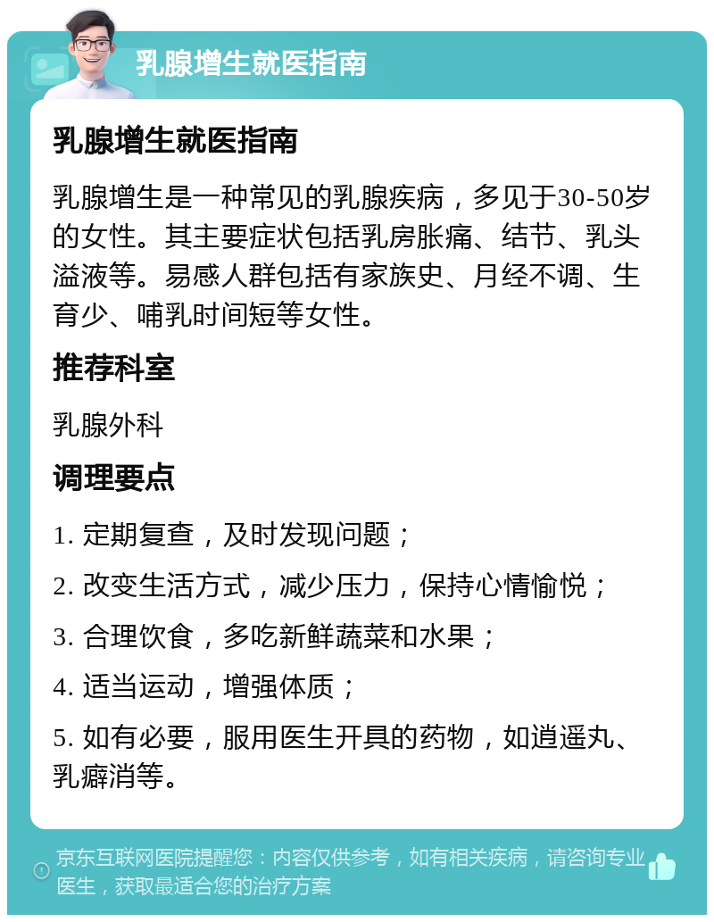 乳腺增生就医指南 乳腺增生就医指南 乳腺增生是一种常见的乳腺疾病，多见于30-50岁的女性。其主要症状包括乳房胀痛、结节、乳头溢液等。易感人群包括有家族史、月经不调、生育少、哺乳时间短等女性。 推荐科室 乳腺外科 调理要点 1. 定期复查，及时发现问题； 2. 改变生活方式，减少压力，保持心情愉悦； 3. 合理饮食，多吃新鲜蔬菜和水果； 4. 适当运动，增强体质； 5. 如有必要，服用医生开具的药物，如逍遥丸、乳癖消等。