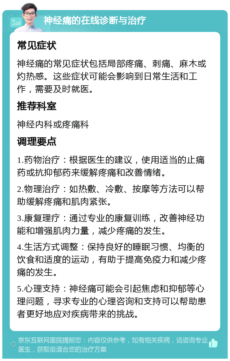 神经痛的在线诊断与治疗 常见症状 神经痛的常见症状包括局部疼痛、刺痛、麻木或灼热感。这些症状可能会影响到日常生活和工作，需要及时就医。 推荐科室 神经内科或疼痛科 调理要点 1.药物治疗：根据医生的建议，使用适当的止痛药或抗抑郁药来缓解疼痛和改善情绪。 2.物理治疗：如热敷、冷敷、按摩等方法可以帮助缓解疼痛和肌肉紧张。 3.康复理疗：通过专业的康复训练，改善神经功能和增强肌肉力量，减少疼痛的发生。 4.生活方式调整：保持良好的睡眠习惯、均衡的饮食和适度的运动，有助于提高免疫力和减少疼痛的发生。 5.心理支持：神经痛可能会引起焦虑和抑郁等心理问题，寻求专业的心理咨询和支持可以帮助患者更好地应对疾病带来的挑战。