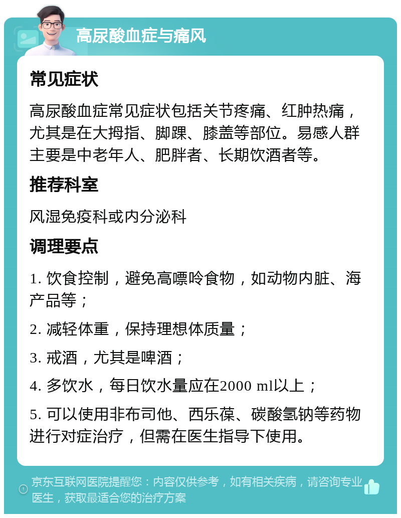 高尿酸血症与痛风 常见症状 高尿酸血症常见症状包括关节疼痛、红肿热痛，尤其是在大拇指、脚踝、膝盖等部位。易感人群主要是中老年人、肥胖者、长期饮酒者等。 推荐科室 风湿免疫科或内分泌科 调理要点 1. 饮食控制，避免高嘌呤食物，如动物内脏、海产品等； 2. 减轻体重，保持理想体质量； 3. 戒酒，尤其是啤酒； 4. 多饮水，每日饮水量应在2000 ml以上； 5. 可以使用非布司他、西乐葆、碳酸氢钠等药物进行对症治疗，但需在医生指导下使用。