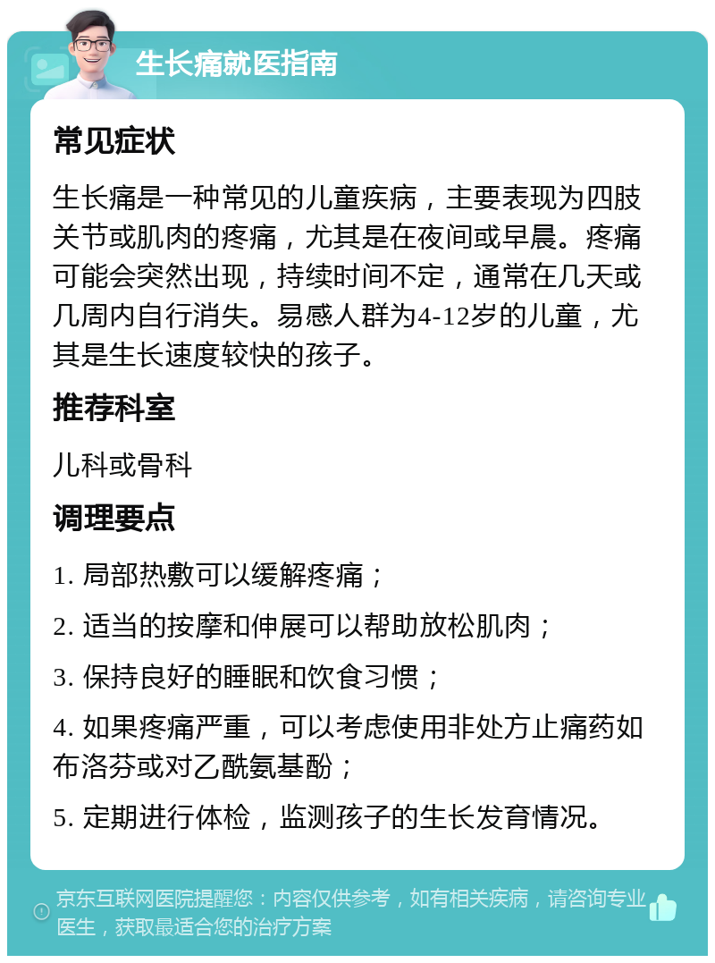 生长痛就医指南 常见症状 生长痛是一种常见的儿童疾病，主要表现为四肢关节或肌肉的疼痛，尤其是在夜间或早晨。疼痛可能会突然出现，持续时间不定，通常在几天或几周内自行消失。易感人群为4-12岁的儿童，尤其是生长速度较快的孩子。 推荐科室 儿科或骨科 调理要点 1. 局部热敷可以缓解疼痛； 2. 适当的按摩和伸展可以帮助放松肌肉； 3. 保持良好的睡眠和饮食习惯； 4. 如果疼痛严重，可以考虑使用非处方止痛药如布洛芬或对乙酰氨基酚； 5. 定期进行体检，监测孩子的生长发育情况。