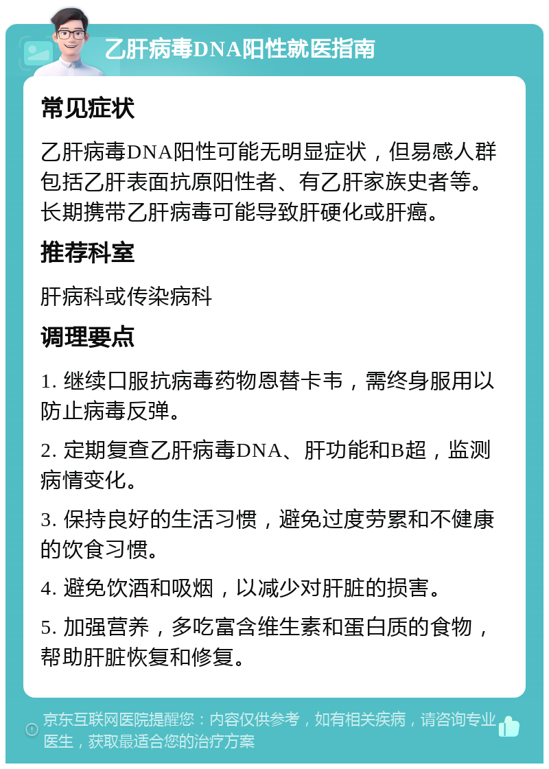 乙肝病毒DNA阳性就医指南 常见症状 乙肝病毒DNA阳性可能无明显症状，但易感人群包括乙肝表面抗原阳性者、有乙肝家族史者等。长期携带乙肝病毒可能导致肝硬化或肝癌。 推荐科室 肝病科或传染病科 调理要点 1. 继续口服抗病毒药物恩替卡韦，需终身服用以防止病毒反弹。 2. 定期复查乙肝病毒DNA、肝功能和B超，监测病情变化。 3. 保持良好的生活习惯，避免过度劳累和不健康的饮食习惯。 4. 避免饮酒和吸烟，以减少对肝脏的损害。 5. 加强营养，多吃富含维生素和蛋白质的食物，帮助肝脏恢复和修复。