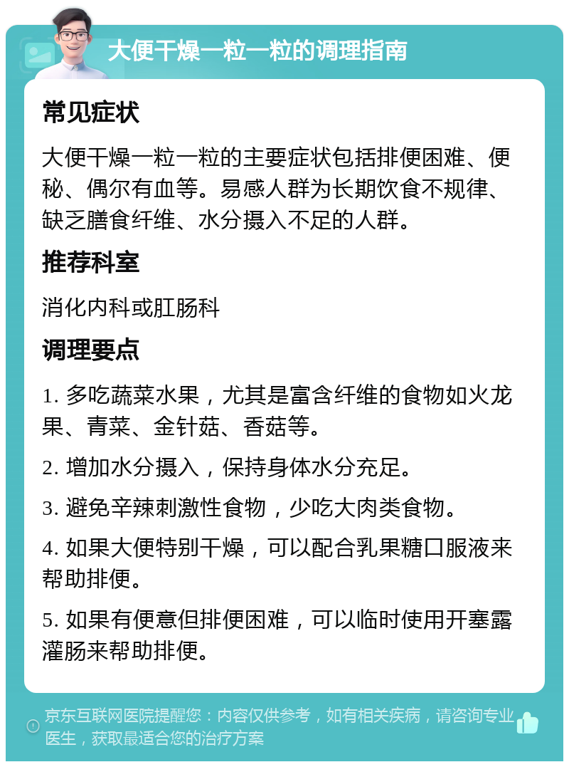 大便干燥一粒一粒的调理指南 常见症状 大便干燥一粒一粒的主要症状包括排便困难、便秘、偶尔有血等。易感人群为长期饮食不规律、缺乏膳食纤维、水分摄入不足的人群。 推荐科室 消化内科或肛肠科 调理要点 1. 多吃蔬菜水果，尤其是富含纤维的食物如火龙果、青菜、金针菇、香菇等。 2. 增加水分摄入，保持身体水分充足。 3. 避免辛辣刺激性食物，少吃大肉类食物。 4. 如果大便特别干燥，可以配合乳果糖口服液来帮助排便。 5. 如果有便意但排便困难，可以临时使用开塞露灌肠来帮助排便。