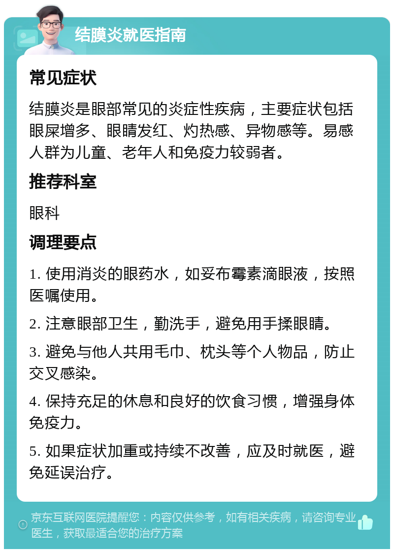 结膜炎就医指南 常见症状 结膜炎是眼部常见的炎症性疾病，主要症状包括眼屎增多、眼睛发红、灼热感、异物感等。易感人群为儿童、老年人和免疫力较弱者。 推荐科室 眼科 调理要点 1. 使用消炎的眼药水，如妥布霉素滴眼液，按照医嘱使用。 2. 注意眼部卫生，勤洗手，避免用手揉眼睛。 3. 避免与他人共用毛巾、枕头等个人物品，防止交叉感染。 4. 保持充足的休息和良好的饮食习惯，增强身体免疫力。 5. 如果症状加重或持续不改善，应及时就医，避免延误治疗。