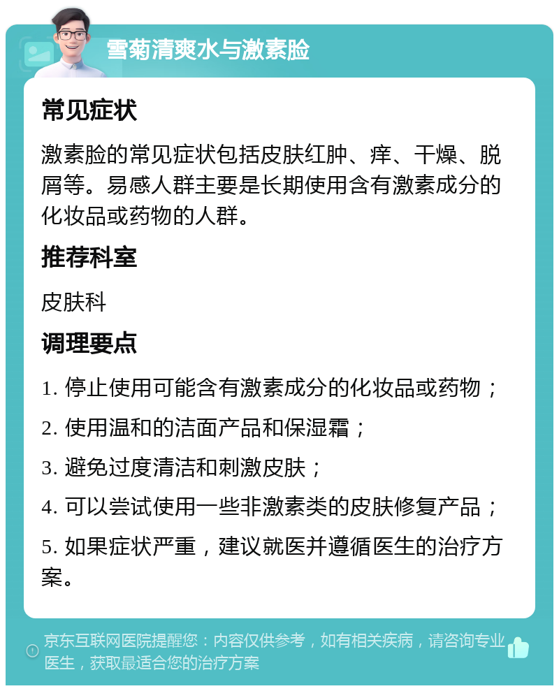 雪菊清爽水与激素脸 常见症状 激素脸的常见症状包括皮肤红肿、痒、干燥、脱屑等。易感人群主要是长期使用含有激素成分的化妆品或药物的人群。 推荐科室 皮肤科 调理要点 1. 停止使用可能含有激素成分的化妆品或药物； 2. 使用温和的洁面产品和保湿霜； 3. 避免过度清洁和刺激皮肤； 4. 可以尝试使用一些非激素类的皮肤修复产品； 5. 如果症状严重，建议就医并遵循医生的治疗方案。