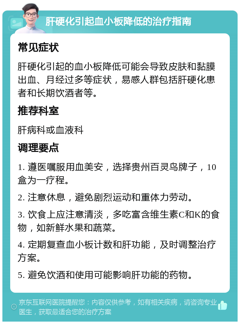 肝硬化引起血小板降低的治疗指南 常见症状 肝硬化引起的血小板降低可能会导致皮肤和黏膜出血、月经过多等症状，易感人群包括肝硬化患者和长期饮酒者等。 推荐科室 肝病科或血液科 调理要点 1. 遵医嘱服用血美安，选择贵州百灵鸟牌子，10盒为一疗程。 2. 注意休息，避免剧烈运动和重体力劳动。 3. 饮食上应注意清淡，多吃富含维生素C和K的食物，如新鲜水果和蔬菜。 4. 定期复查血小板计数和肝功能，及时调整治疗方案。 5. 避免饮酒和使用可能影响肝功能的药物。