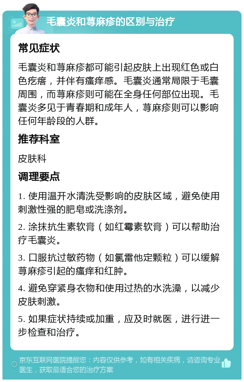 毛囊炎和荨麻疹的区别与治疗 常见症状 毛囊炎和荨麻疹都可能引起皮肤上出现红色或白色疙瘩，并伴有瘙痒感。毛囊炎通常局限于毛囊周围，而荨麻疹则可能在全身任何部位出现。毛囊炎多见于青春期和成年人，荨麻疹则可以影响任何年龄段的人群。 推荐科室 皮肤科 调理要点 1. 使用温开水清洗受影响的皮肤区域，避免使用刺激性强的肥皂或洗涤剂。 2. 涂抹抗生素软膏（如红霉素软膏）可以帮助治疗毛囊炎。 3. 口服抗过敏药物（如氯雷他定颗粒）可以缓解荨麻疹引起的瘙痒和红肿。 4. 避免穿紧身衣物和使用过热的水洗澡，以减少皮肤刺激。 5. 如果症状持续或加重，应及时就医，进行进一步检查和治疗。