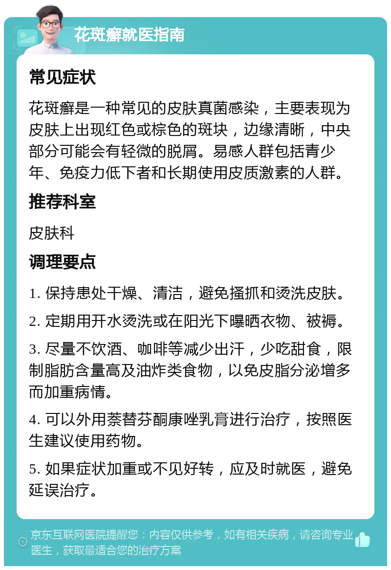 花斑癣就医指南 常见症状 花斑癣是一种常见的皮肤真菌感染，主要表现为皮肤上出现红色或棕色的斑块，边缘清晰，中央部分可能会有轻微的脱屑。易感人群包括青少年、免疫力低下者和长期使用皮质激素的人群。 推荐科室 皮肤科 调理要点 1. 保持患处干燥、清洁，避免搔抓和烫洗皮肤。 2. 定期用开水烫洗或在阳光下曝晒衣物、被褥。 3. 尽量不饮酒、咖啡等减少出汗，少吃甜食，限制脂肪含量高及油炸类食物，以免皮脂分泌增多而加重病情。 4. 可以外用萘替芬酮康唑乳膏进行治疗，按照医生建议使用药物。 5. 如果症状加重或不见好转，应及时就医，避免延误治疗。