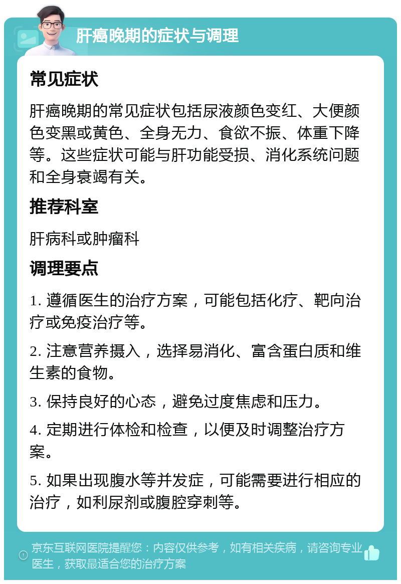 肝癌晚期的症状与调理 常见症状 肝癌晚期的常见症状包括尿液颜色变红、大便颜色变黑或黄色、全身无力、食欲不振、体重下降等。这些症状可能与肝功能受损、消化系统问题和全身衰竭有关。 推荐科室 肝病科或肿瘤科 调理要点 1. 遵循医生的治疗方案，可能包括化疗、靶向治疗或免疫治疗等。 2. 注意营养摄入，选择易消化、富含蛋白质和维生素的食物。 3. 保持良好的心态，避免过度焦虑和压力。 4. 定期进行体检和检查，以便及时调整治疗方案。 5. 如果出现腹水等并发症，可能需要进行相应的治疗，如利尿剂或腹腔穿刺等。