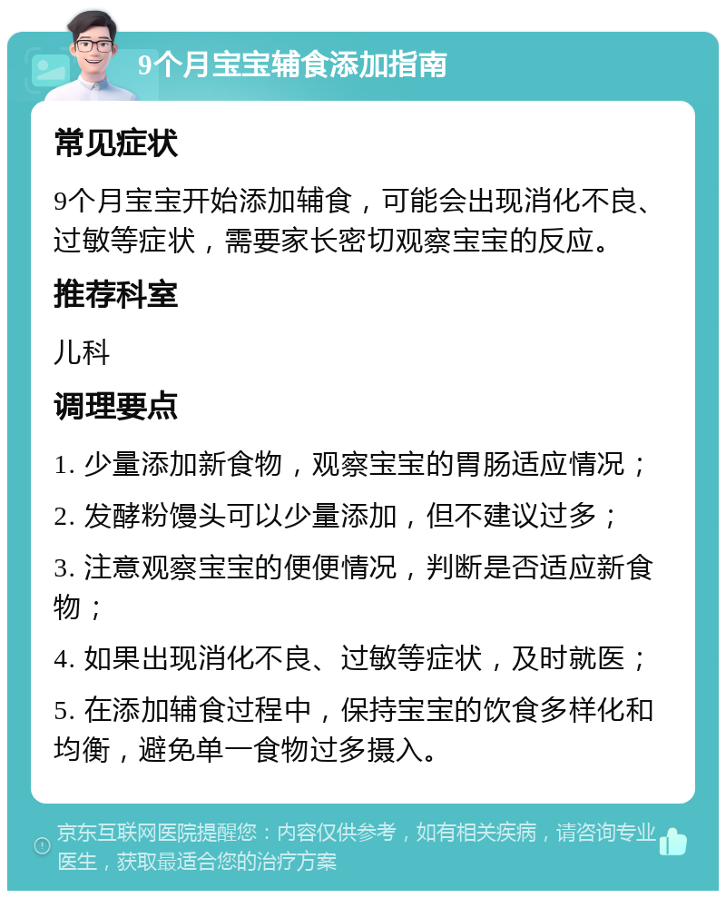 9个月宝宝辅食添加指南 常见症状 9个月宝宝开始添加辅食，可能会出现消化不良、过敏等症状，需要家长密切观察宝宝的反应。 推荐科室 儿科 调理要点 1. 少量添加新食物，观察宝宝的胃肠适应情况； 2. 发酵粉馒头可以少量添加，但不建议过多； 3. 注意观察宝宝的便便情况，判断是否适应新食物； 4. 如果出现消化不良、过敏等症状，及时就医； 5. 在添加辅食过程中，保持宝宝的饮食多样化和均衡，避免单一食物过多摄入。