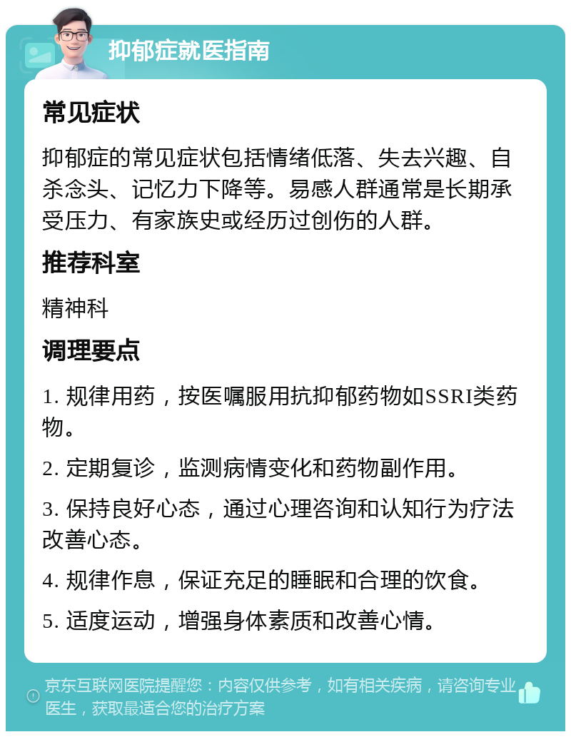 抑郁症就医指南 常见症状 抑郁症的常见症状包括情绪低落、失去兴趣、自杀念头、记忆力下降等。易感人群通常是长期承受压力、有家族史或经历过创伤的人群。 推荐科室 精神科 调理要点 1. 规律用药，按医嘱服用抗抑郁药物如SSRI类药物。 2. 定期复诊，监测病情变化和药物副作用。 3. 保持良好心态，通过心理咨询和认知行为疗法改善心态。 4. 规律作息，保证充足的睡眠和合理的饮食。 5. 适度运动，增强身体素质和改善心情。