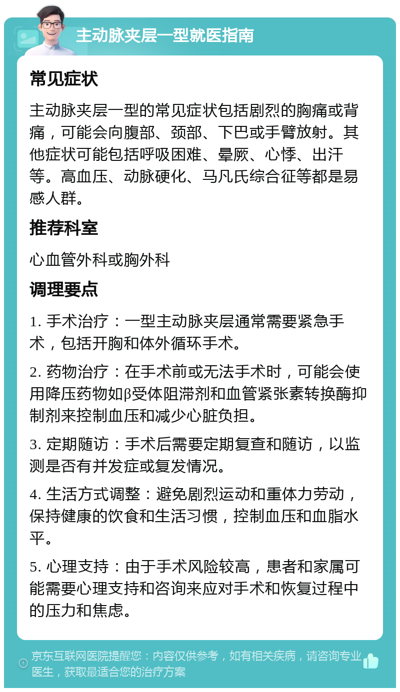 主动脉夹层一型就医指南 常见症状 主动脉夹层一型的常见症状包括剧烈的胸痛或背痛，可能会向腹部、颈部、下巴或手臂放射。其他症状可能包括呼吸困难、晕厥、心悸、出汗等。高血压、动脉硬化、马凡氏综合征等都是易感人群。 推荐科室 心血管外科或胸外科 调理要点 1. 手术治疗：一型主动脉夹层通常需要紧急手术，包括开胸和体外循环手术。 2. 药物治疗：在手术前或无法手术时，可能会使用降压药物如β受体阻滞剂和血管紧张素转换酶抑制剂来控制血压和减少心脏负担。 3. 定期随访：手术后需要定期复查和随访，以监测是否有并发症或复发情况。 4. 生活方式调整：避免剧烈运动和重体力劳动，保持健康的饮食和生活习惯，控制血压和血脂水平。 5. 心理支持：由于手术风险较高，患者和家属可能需要心理支持和咨询来应对手术和恢复过程中的压力和焦虑。