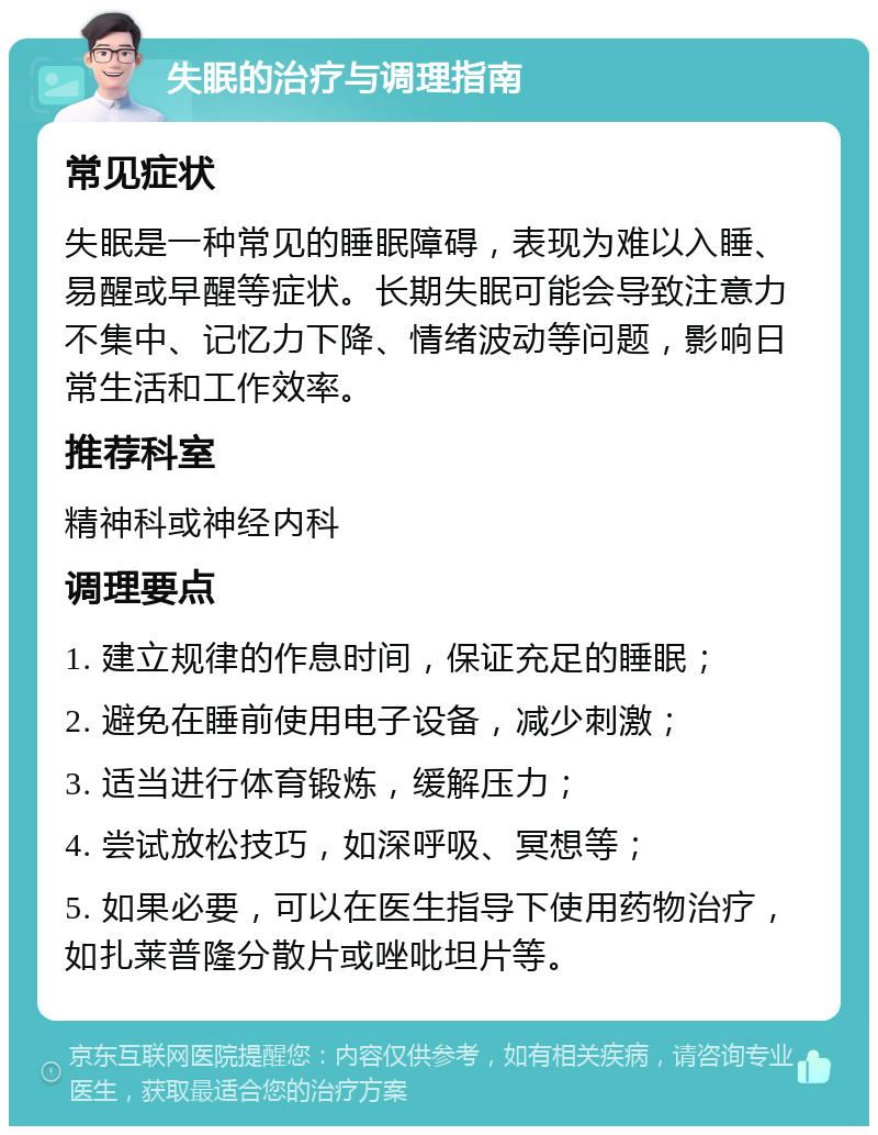 失眠的治疗与调理指南 常见症状 失眠是一种常见的睡眠障碍，表现为难以入睡、易醒或早醒等症状。长期失眠可能会导致注意力不集中、记忆力下降、情绪波动等问题，影响日常生活和工作效率。 推荐科室 精神科或神经内科 调理要点 1. 建立规律的作息时间，保证充足的睡眠； 2. 避免在睡前使用电子设备，减少刺激； 3. 适当进行体育锻炼，缓解压力； 4. 尝试放松技巧，如深呼吸、冥想等； 5. 如果必要，可以在医生指导下使用药物治疗，如扎莱普隆分散片或唑吡坦片等。