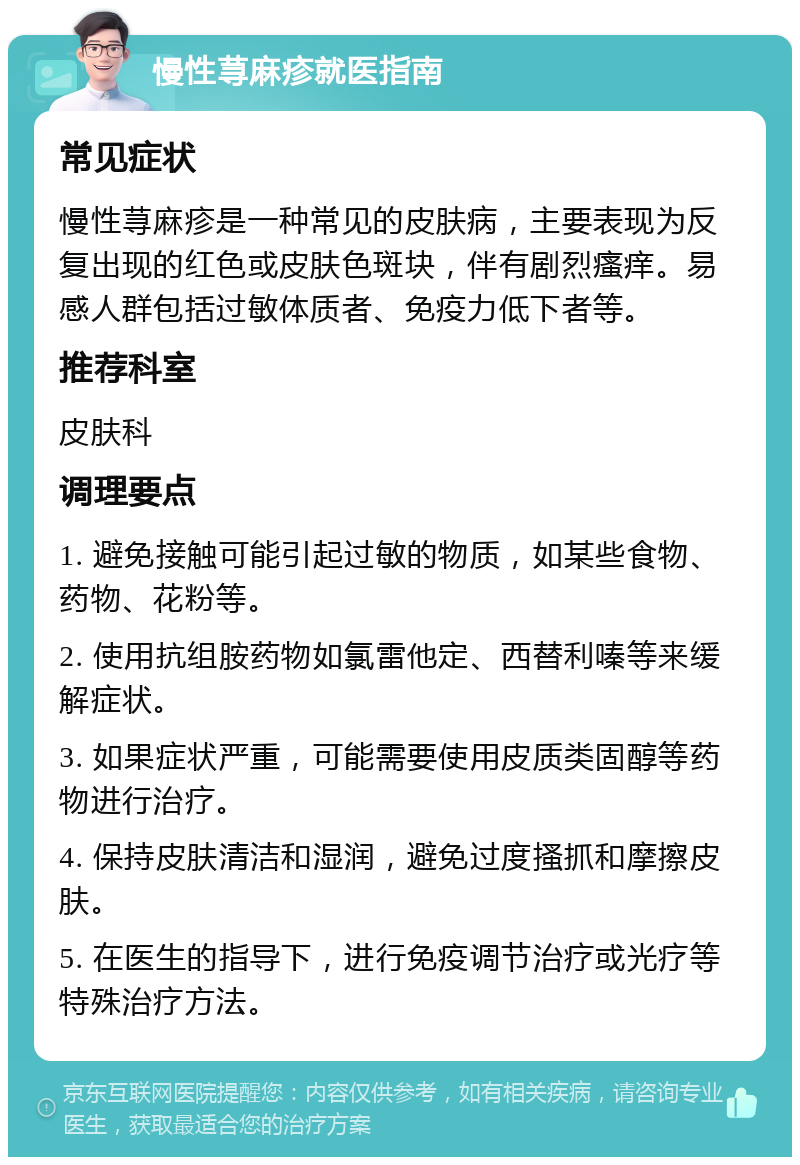 慢性荨麻疹就医指南 常见症状 慢性荨麻疹是一种常见的皮肤病，主要表现为反复出现的红色或皮肤色斑块，伴有剧烈瘙痒。易感人群包括过敏体质者、免疫力低下者等。 推荐科室 皮肤科 调理要点 1. 避免接触可能引起过敏的物质，如某些食物、药物、花粉等。 2. 使用抗组胺药物如氯雷他定、西替利嗪等来缓解症状。 3. 如果症状严重，可能需要使用皮质类固醇等药物进行治疗。 4. 保持皮肤清洁和湿润，避免过度搔抓和摩擦皮肤。 5. 在医生的指导下，进行免疫调节治疗或光疗等特殊治疗方法。