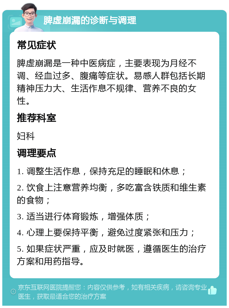 脾虚崩漏的诊断与调理 常见症状 脾虚崩漏是一种中医病症，主要表现为月经不调、经血过多、腹痛等症状。易感人群包括长期精神压力大、生活作息不规律、营养不良的女性。 推荐科室 妇科 调理要点 1. 调整生活作息，保持充足的睡眠和休息； 2. 饮食上注意营养均衡，多吃富含铁质和维生素的食物； 3. 适当进行体育锻炼，增强体质； 4. 心理上要保持平衡，避免过度紧张和压力； 5. 如果症状严重，应及时就医，遵循医生的治疗方案和用药指导。