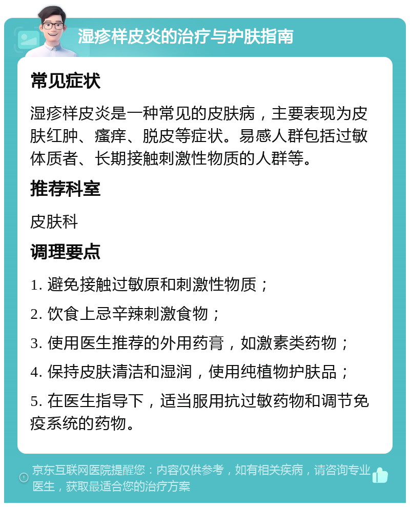 湿疹样皮炎的治疗与护肤指南 常见症状 湿疹样皮炎是一种常见的皮肤病，主要表现为皮肤红肿、瘙痒、脱皮等症状。易感人群包括过敏体质者、长期接触刺激性物质的人群等。 推荐科室 皮肤科 调理要点 1. 避免接触过敏原和刺激性物质； 2. 饮食上忌辛辣刺激食物； 3. 使用医生推荐的外用药膏，如激素类药物； 4. 保持皮肤清洁和湿润，使用纯植物护肤品； 5. 在医生指导下，适当服用抗过敏药物和调节免疫系统的药物。