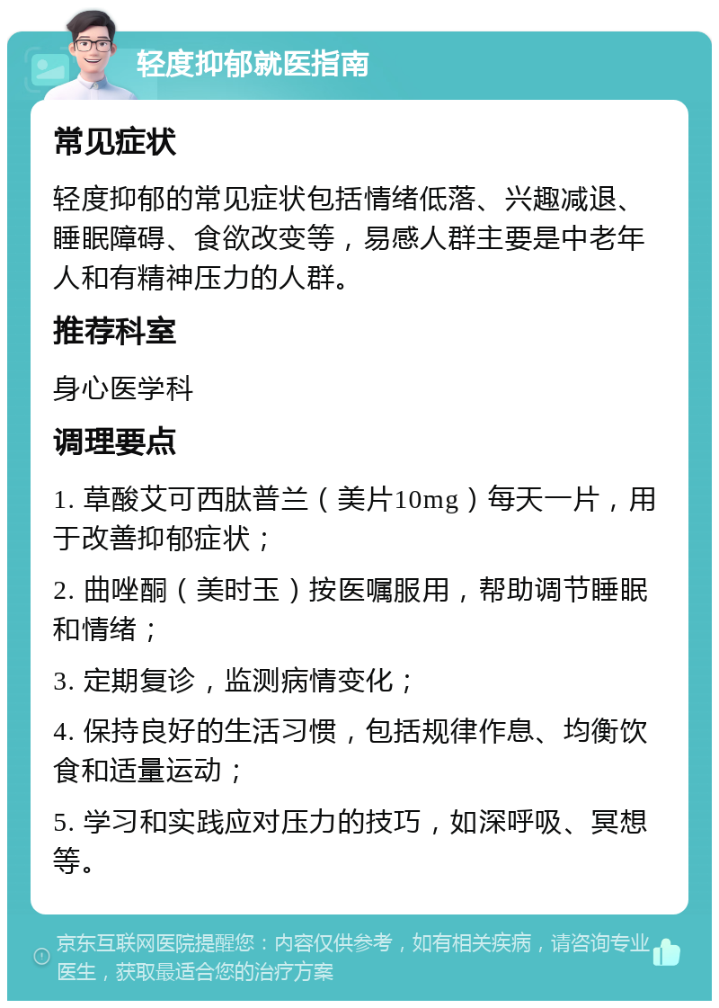 轻度抑郁就医指南 常见症状 轻度抑郁的常见症状包括情绪低落、兴趣减退、睡眠障碍、食欲改变等，易感人群主要是中老年人和有精神压力的人群。 推荐科室 身心医学科 调理要点 1. 草酸艾可西肽普兰（美片10mg）每天一片，用于改善抑郁症状； 2. 曲唑酮（美时玉）按医嘱服用，帮助调节睡眠和情绪； 3. 定期复诊，监测病情变化； 4. 保持良好的生活习惯，包括规律作息、均衡饮食和适量运动； 5. 学习和实践应对压力的技巧，如深呼吸、冥想等。