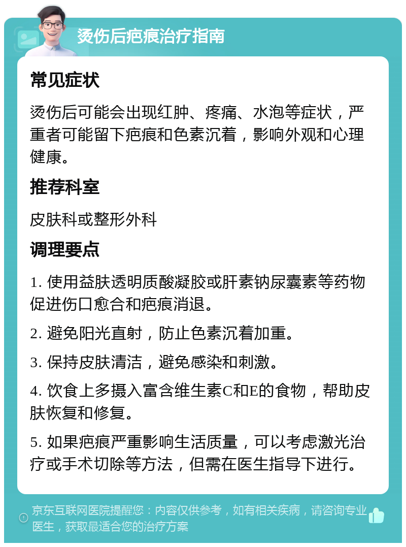 烫伤后疤痕治疗指南 常见症状 烫伤后可能会出现红肿、疼痛、水泡等症状，严重者可能留下疤痕和色素沉着，影响外观和心理健康。 推荐科室 皮肤科或整形外科 调理要点 1. 使用益肤透明质酸凝胶或肝素钠尿囊素等药物促进伤口愈合和疤痕消退。 2. 避免阳光直射，防止色素沉着加重。 3. 保持皮肤清洁，避免感染和刺激。 4. 饮食上多摄入富含维生素C和E的食物，帮助皮肤恢复和修复。 5. 如果疤痕严重影响生活质量，可以考虑激光治疗或手术切除等方法，但需在医生指导下进行。