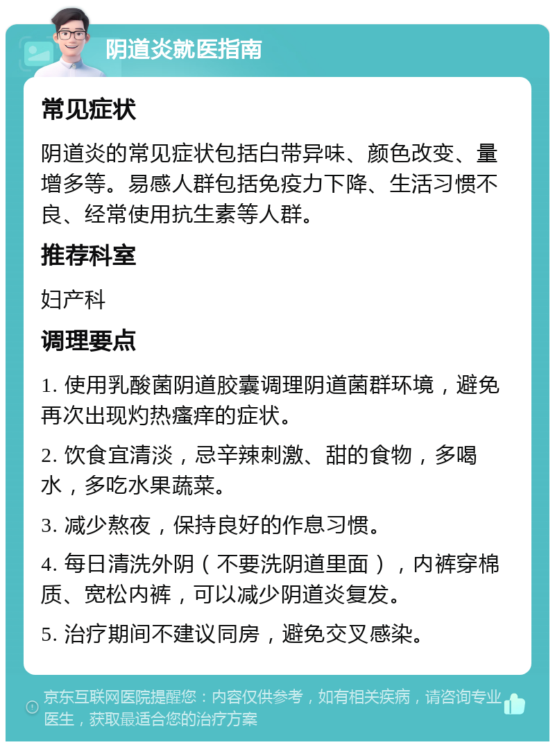 阴道炎就医指南 常见症状 阴道炎的常见症状包括白带异味、颜色改变、量增多等。易感人群包括免疫力下降、生活习惯不良、经常使用抗生素等人群。 推荐科室 妇产科 调理要点 1. 使用乳酸菌阴道胶囊调理阴道菌群环境，避免再次出现灼热瘙痒的症状。 2. 饮食宜清淡，忌辛辣刺激、甜的食物，多喝水，多吃水果蔬菜。 3. 减少熬夜，保持良好的作息习惯。 4. 每日清洗外阴（不要洗阴道里面），内裤穿棉质、宽松内裤，可以减少阴道炎复发。 5. 治疗期间不建议同房，避免交叉感染。