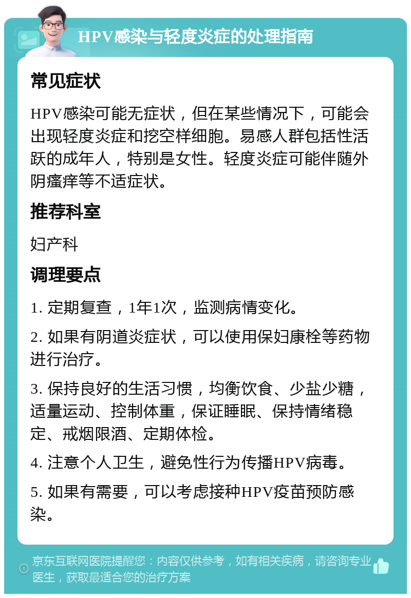 HPV感染与轻度炎症的处理指南 常见症状 HPV感染可能无症状，但在某些情况下，可能会出现轻度炎症和挖空样细胞。易感人群包括性活跃的成年人，特别是女性。轻度炎症可能伴随外阴瘙痒等不适症状。 推荐科室 妇产科 调理要点 1. 定期复查，1年1次，监测病情变化。 2. 如果有阴道炎症状，可以使用保妇康栓等药物进行治疗。 3. 保持良好的生活习惯，均衡饮食、少盐少糖，适量运动、控制体重，保证睡眠、保持情绪稳定、戒烟限酒、定期体检。 4. 注意个人卫生，避免性行为传播HPV病毒。 5. 如果有需要，可以考虑接种HPV疫苗预防感染。