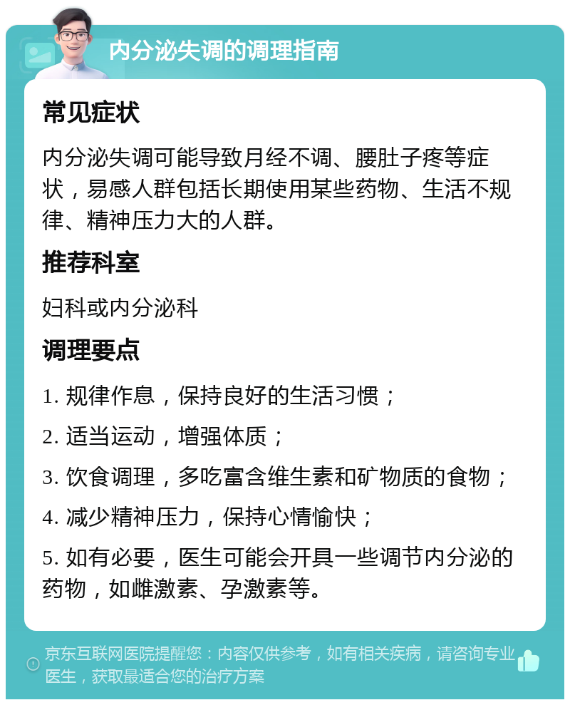 内分泌失调的调理指南 常见症状 内分泌失调可能导致月经不调、腰肚子疼等症状，易感人群包括长期使用某些药物、生活不规律、精神压力大的人群。 推荐科室 妇科或内分泌科 调理要点 1. 规律作息，保持良好的生活习惯； 2. 适当运动，增强体质； 3. 饮食调理，多吃富含维生素和矿物质的食物； 4. 减少精神压力，保持心情愉快； 5. 如有必要，医生可能会开具一些调节内分泌的药物，如雌激素、孕激素等。