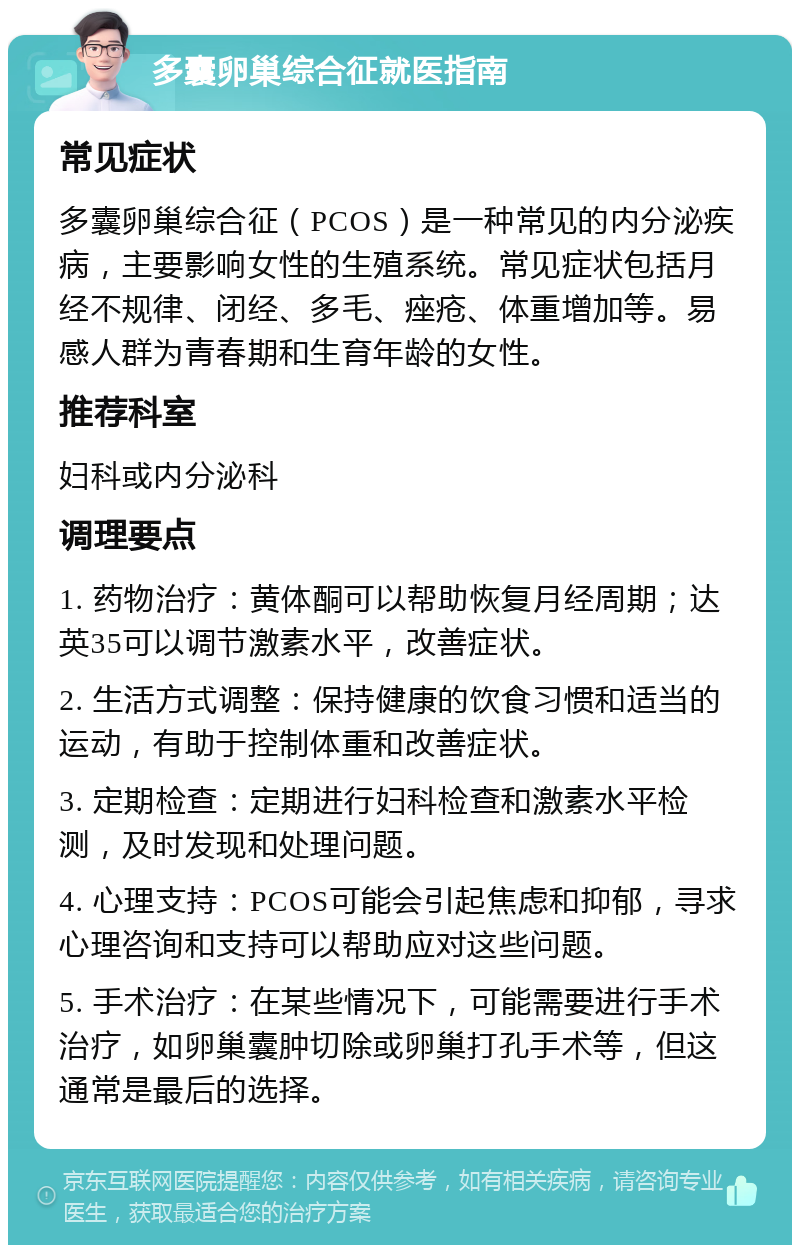 多囊卵巢综合征就医指南 常见症状 多囊卵巢综合征（PCOS）是一种常见的内分泌疾病，主要影响女性的生殖系统。常见症状包括月经不规律、闭经、多毛、痤疮、体重增加等。易感人群为青春期和生育年龄的女性。 推荐科室 妇科或内分泌科 调理要点 1. 药物治疗：黄体酮可以帮助恢复月经周期；达英35可以调节激素水平，改善症状。 2. 生活方式调整：保持健康的饮食习惯和适当的运动，有助于控制体重和改善症状。 3. 定期检查：定期进行妇科检查和激素水平检测，及时发现和处理问题。 4. 心理支持：PCOS可能会引起焦虑和抑郁，寻求心理咨询和支持可以帮助应对这些问题。 5. 手术治疗：在某些情况下，可能需要进行手术治疗，如卵巢囊肿切除或卵巢打孔手术等，但这通常是最后的选择。