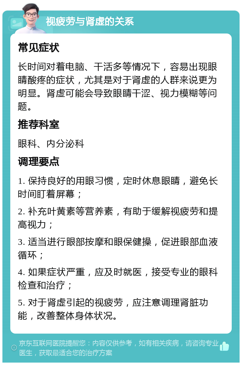 视疲劳与肾虚的关系 常见症状 长时间对着电脑、干活多等情况下，容易出现眼睛酸疼的症状，尤其是对于肾虚的人群来说更为明显。肾虚可能会导致眼睛干涩、视力模糊等问题。 推荐科室 眼科、内分泌科 调理要点 1. 保持良好的用眼习惯，定时休息眼睛，避免长时间盯着屏幕； 2. 补充叶黄素等营养素，有助于缓解视疲劳和提高视力； 3. 适当进行眼部按摩和眼保健操，促进眼部血液循环； 4. 如果症状严重，应及时就医，接受专业的眼科检查和治疗； 5. 对于肾虚引起的视疲劳，应注意调理肾脏功能，改善整体身体状况。