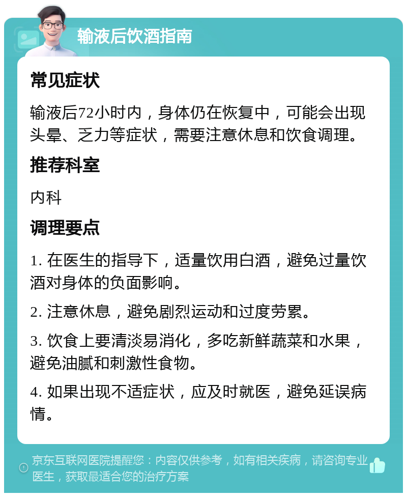 输液后饮酒指南 常见症状 输液后72小时内，身体仍在恢复中，可能会出现头晕、乏力等症状，需要注意休息和饮食调理。 推荐科室 内科 调理要点 1. 在医生的指导下，适量饮用白酒，避免过量饮酒对身体的负面影响。 2. 注意休息，避免剧烈运动和过度劳累。 3. 饮食上要清淡易消化，多吃新鲜蔬菜和水果，避免油腻和刺激性食物。 4. 如果出现不适症状，应及时就医，避免延误病情。